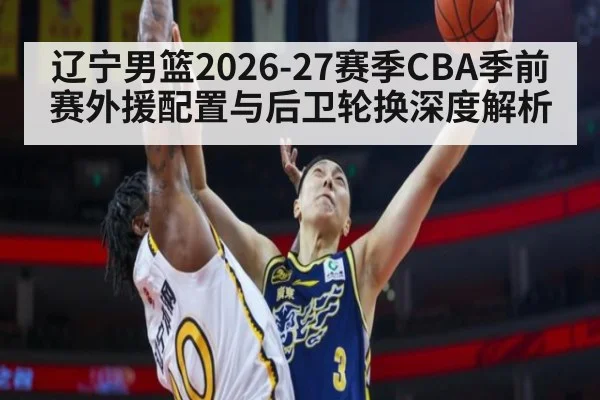 辽宁男篮2026-27赛季CBA季前赛外援配置与后卫轮换深度解析